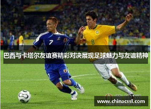 巴西与卡塔尔友谊赛精彩对决展现足球魅力与友谊精神